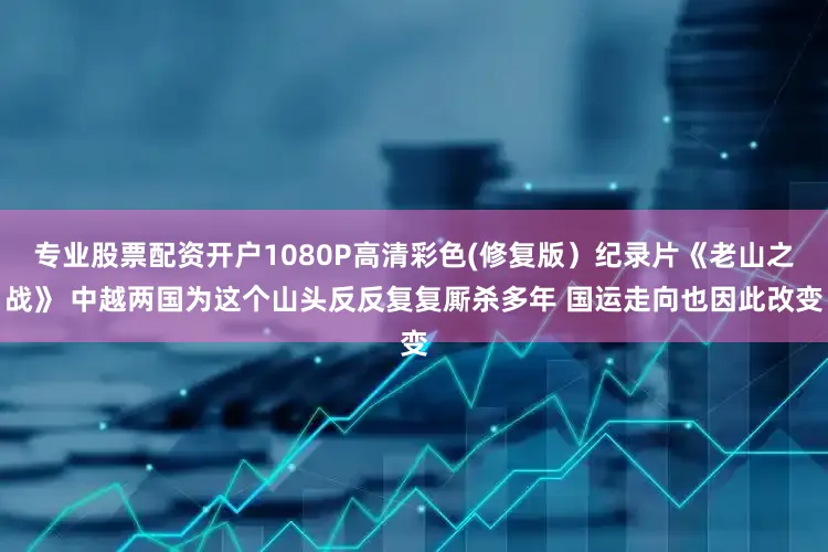 专业股票配资开户1080P高清彩色(修复版）纪录片《老山之战》 中越两国为这个山头反反复复厮杀多年 国运走向也因此改变