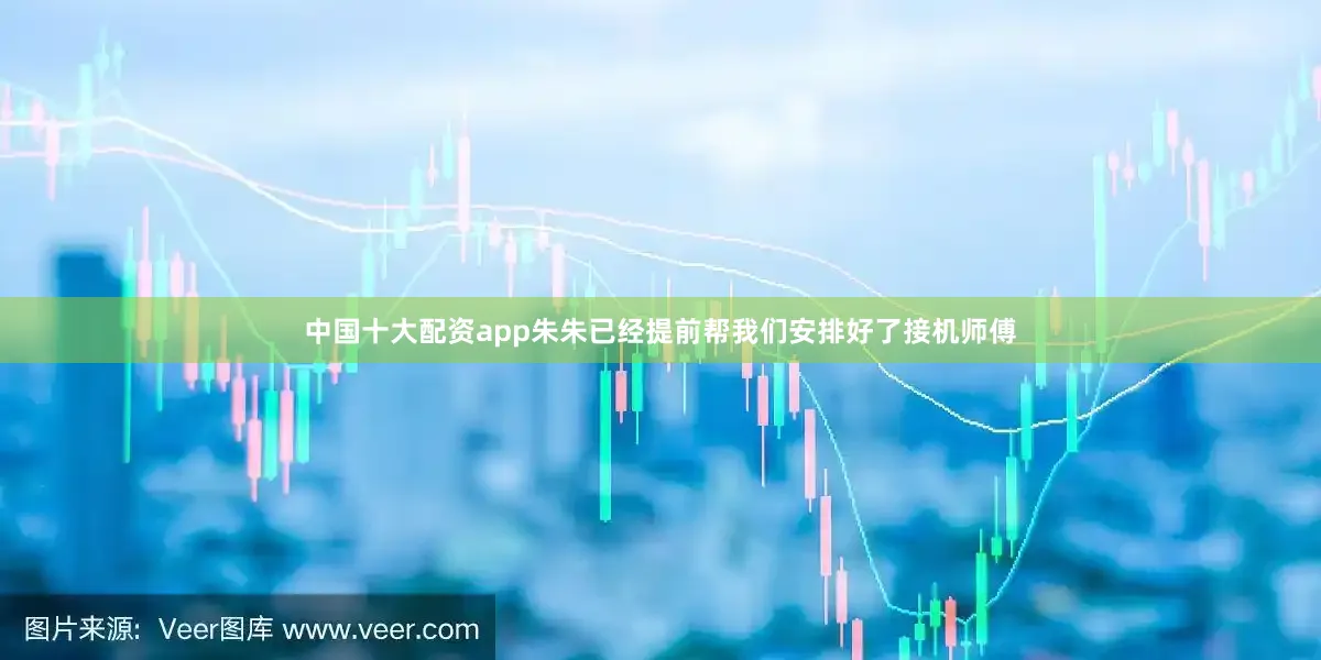中国十大配资app朱朱已经提前帮我们安排好了接机师傅