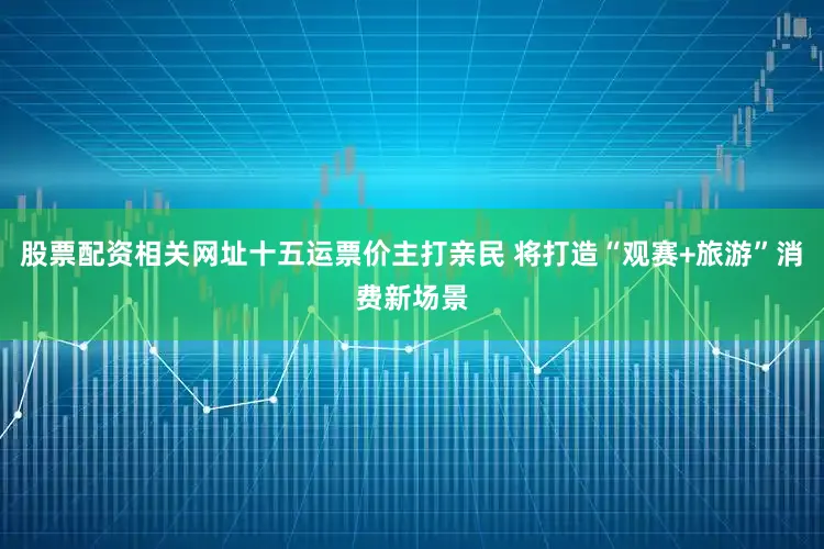 股票配资相关网址十五运票价主打亲民 将打造“观赛+旅游”消费新场景
