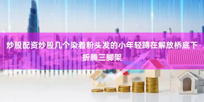 炒股配资炒股几个染着粉头发的小年轻蹲在解放桥底下折腾三脚架
