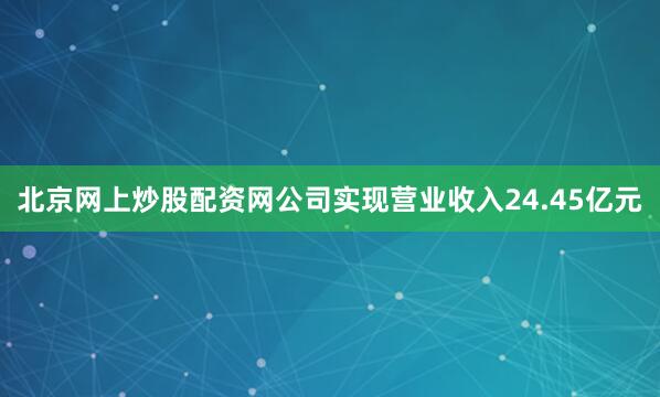 北京网上炒股配资网公司实现营业收入24.45亿元